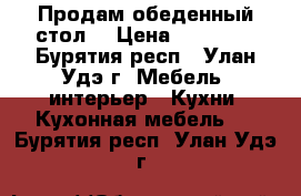 Продам обеденный стол  › Цена ­ 20 000 - Бурятия респ., Улан-Удэ г. Мебель, интерьер » Кухни. Кухонная мебель   . Бурятия респ.,Улан-Удэ г.